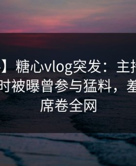 【爆料】糖心vlog突发：主持人在夜深人静时被曝曾参与猛料，羞涩难挡席卷全网