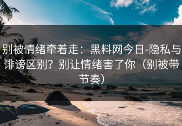 别被情绪牵着走：黑料网今日-隐私与诽谤区别？别让情绪害了你（别被带节奏）