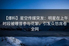 【爆料】星空传媒突发：明星在上午时段被曝曾参与花絮，引发众怒席卷全网