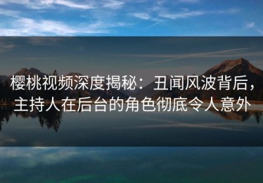 樱桃视频深度揭秘：丑闻风波背后，主持人在后台的角色彻底令人意外