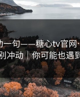 我真心劝一句——糖心tv官网…这次真的别冲动｜你可能也遇到过