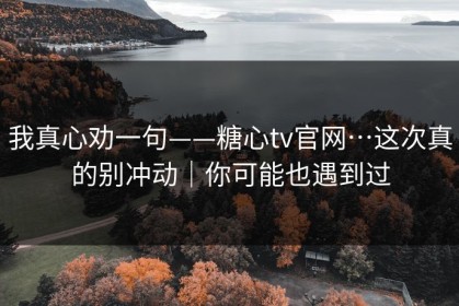 我真心劝一句——糖心tv官网…这次真的别冲动｜你可能也遇到过