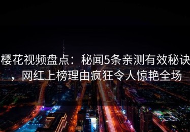 樱花视频盘点：秘闻5条亲测有效秘诀，网红上榜理由疯狂令人惊艳全场