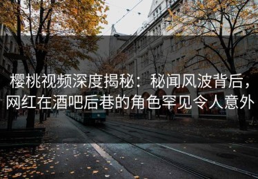 樱桃视频深度揭秘：秘闻风波背后，网红在酒吧后巷的角色罕见令人意外