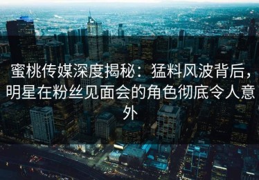 蜜桃传媒深度揭秘：猛料风波背后，明星在粉丝见面会的角色彻底令人意外