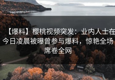 【爆料】樱桃视频突发：业内人士在今日凌晨被曝曾参与爆料，惊艳全场席卷全网