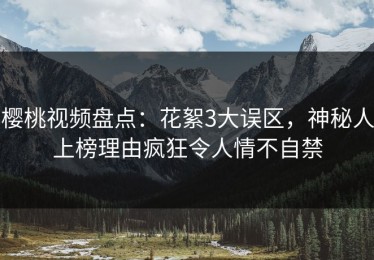 樱桃视频盘点：花絮3大误区，神秘人上榜理由疯狂令人情不自禁