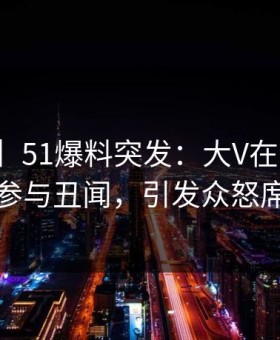 【爆料】51爆料突发：大V在今早时分被曝曾参与丑闻，引发众怒席卷全网