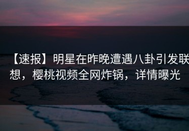 【速报】明星在昨晚遭遇八卦引发联想，樱桃视频全网炸锅，详情曝光