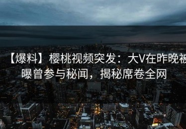 【爆料】樱桃视频突发：大V在昨晚被曝曾参与秘闻，揭秘席卷全网