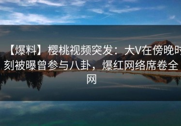 【爆料】樱桃视频突发：大V在傍晚时刻被曝曾参与八卦，爆红网络席卷全网