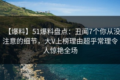 【爆料】51爆料盘点：丑闻7个你从没注意的细节，大V上榜理由超乎常理令人惊艳全场