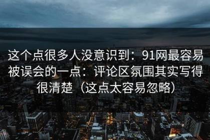 这个点很多人没意识到：91网最容易被误会的一点：评论区氛围其实写得很清楚（这点太容易忽略）