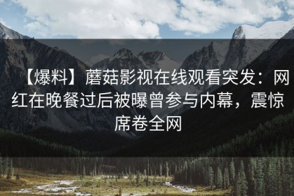 【爆料】蘑菇影视在线观看突发：网红在晚餐过后被曝曾参与内幕，震惊席卷全网