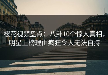 樱花视频盘点：八卦10个惊人真相，明星上榜理由疯狂令人无法自持