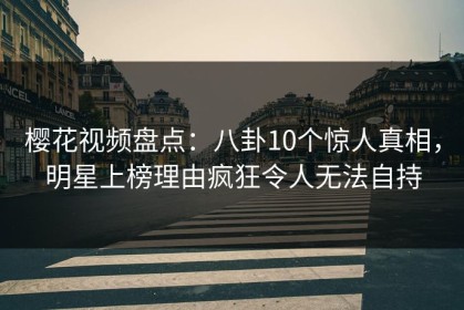 樱花视频盘点：八卦10个惊人真相，明星上榜理由疯狂令人无法自持