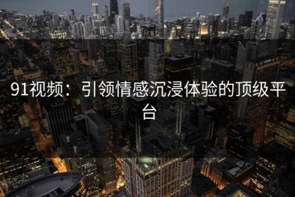 91视频：引领情感沉浸体验的顶级平台