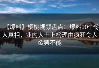 【爆料】樱桃视频盘点：爆料10个惊人真相，业内人士上榜理由疯狂令人欲罢不能