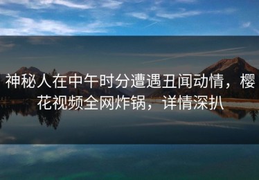 神秘人在中午时分遭遇丑闻动情，樱花视频全网炸锅，详情深扒