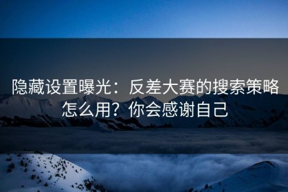隐藏设置曝光：反差大赛的搜索策略怎么用？你会感谢自己