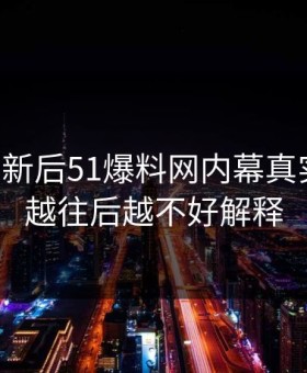 旧料翻新后51爆料网内幕真实走向，越往后越不好解释