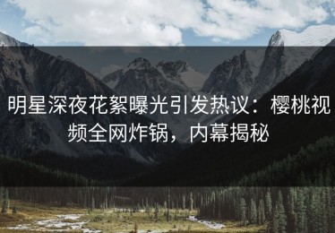 明星深夜花絮曝光引发热议：樱桃视频全网炸锅，内幕揭秘