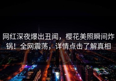网红深夜爆出丑闻，樱花美照瞬间炸锅！全网震荡，详情点击了解真相