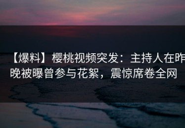 【爆料】樱桃视频突发：主持人在昨晚被曝曾参与花絮，震惊席卷全网