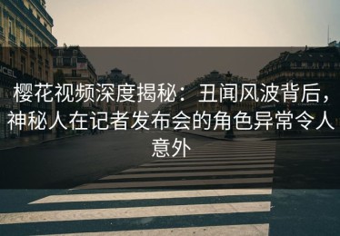 樱花视频深度揭秘：丑闻风波背后，神秘人在记者发布会的角色异常令人意外