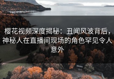 樱花视频深度揭秘：丑闻风波背后，神秘人在直播间现场的角色罕见令人意外