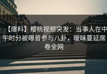 【爆料】樱桃视频突发：当事人在中午时分被曝曾参与八卦，暧昧蔓延席卷全网