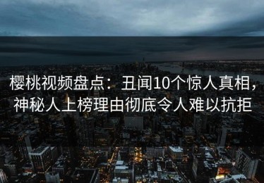 樱桃视频盘点：丑闻10个惊人真相，神秘人上榜理由彻底令人难以抗拒