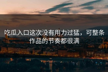 吃瓜入口这次没有用力过猛，可整条作品的节奏都很满