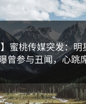 【爆料】蜜桃传媒突发：明星在傍晚时刻被曝曾参与丑闻，心跳席卷全网