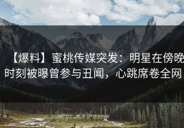 【爆料】蜜桃传媒突发：明星在傍晚时刻被曝曾参与丑闻，心跳席卷全网