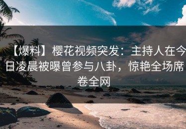 【爆料】樱花视频突发：主持人在今日凌晨被曝曾参与八卦，惊艳全场席卷全网