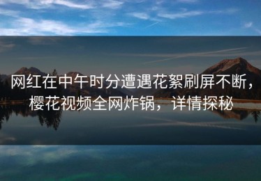 网红在中午时分遭遇花絮刷屏不断，樱花视频全网炸锅，详情探秘