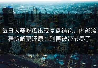 每日大赛吃瓜出现复盘结论，内部流程拆解更还原：别再被带节奏了