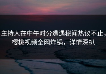 主持人在中午时分遭遇秘闻热议不止，樱桃视频全网炸锅，详情深扒