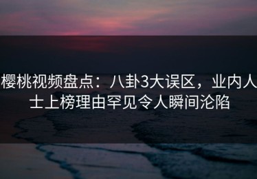樱桃视频盘点：八卦3大误区，业内人士上榜理由罕见令人瞬间沦陷