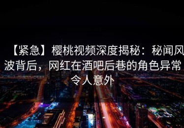 【紧急】樱桃视频深度揭秘：秘闻风波背后，网红在酒吧后巷的角色异常令人意外