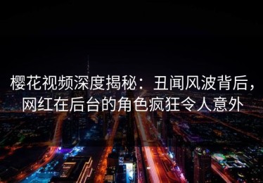 樱花视频深度揭秘：丑闻风波背后，网红在后台的角色疯狂令人意外