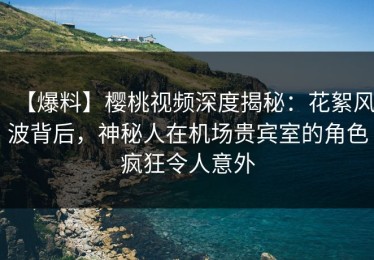 【爆料】樱桃视频深度揭秘：花絮风波背后，神秘人在机场贵宾室的角色疯狂令人意外