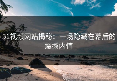 51视频网站揭秘：一场隐藏在幕后的震撼内情
