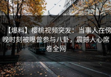 【爆料】樱桃视频突发：当事人在傍晚时刻被曝曾参与八卦，震撼人心席卷全网