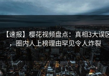 【速报】樱花视频盘点：真相3大误区，圈内人上榜理由罕见令人炸裂