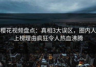 樱花视频盘点：真相3大误区，圈内人上榜理由疯狂令人热血沸腾