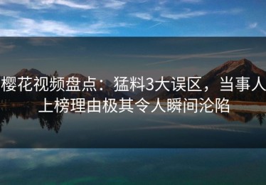 樱花视频盘点：猛料3大误区，当事人上榜理由极其令人瞬间沦陷