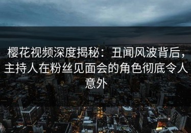 樱花视频深度揭秘：丑闻风波背后，主持人在粉丝见面会的角色彻底令人意外