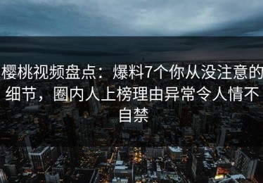 樱桃视频盘点：爆料7个你从没注意的细节，圈内人上榜理由异常令人情不自禁